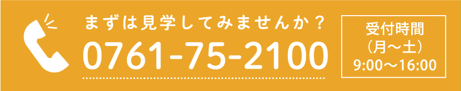 まずは見学してみませんか？ 0761-75-2100 受付時間（月～土）9：00～16：00