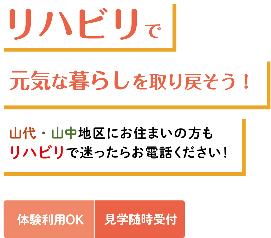 リハビリで 元気な暮らしを取り戻そう！ 山代・山中地区にお住まいの方も リハビリで迷ったらお電話ください！ 体験利用OK 見学随時受付